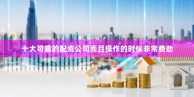 十大可靠的配资公司而且操作的时候非常费劲