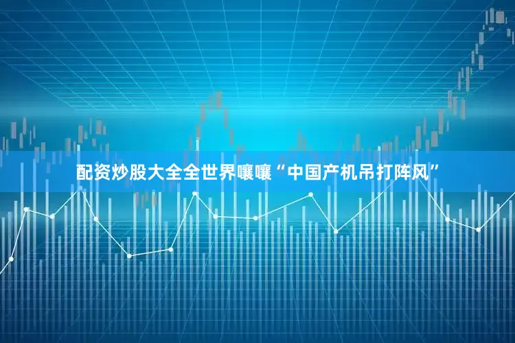 配资炒股大全全世界嚷嚷“中国产机吊打阵风”