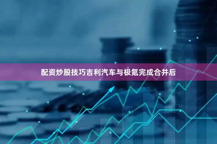配资炒股技巧吉利汽车与极氪完成合并后