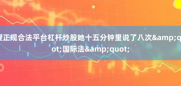 搜正规合法平台杠杆炒股她十五分钟里说了八次&quot;国际法&quot;